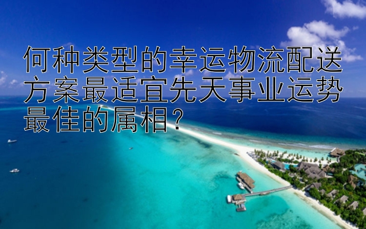 何种类型的幸运物流配送方案最适宜先天事业运势最佳的属相？