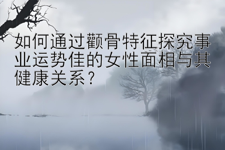 如何通过颧骨特征探究事业运势佳的女性面相与其健康关系？