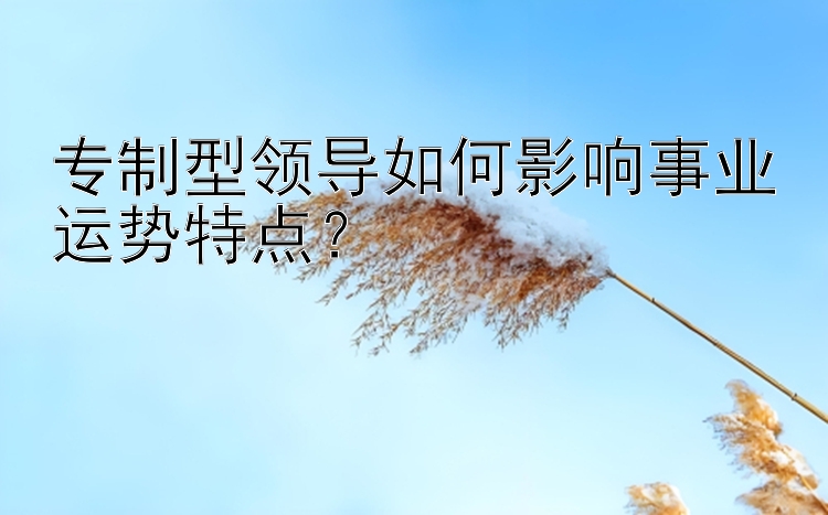 专制型领导如何影响事业运势特点？