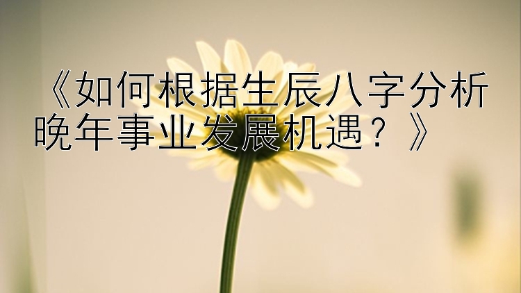 《如何根据生辰八字分析晚年事业发展机遇？》