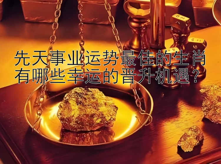 先天事业运势最佳的生肖有哪些幸运的晋升机遇？