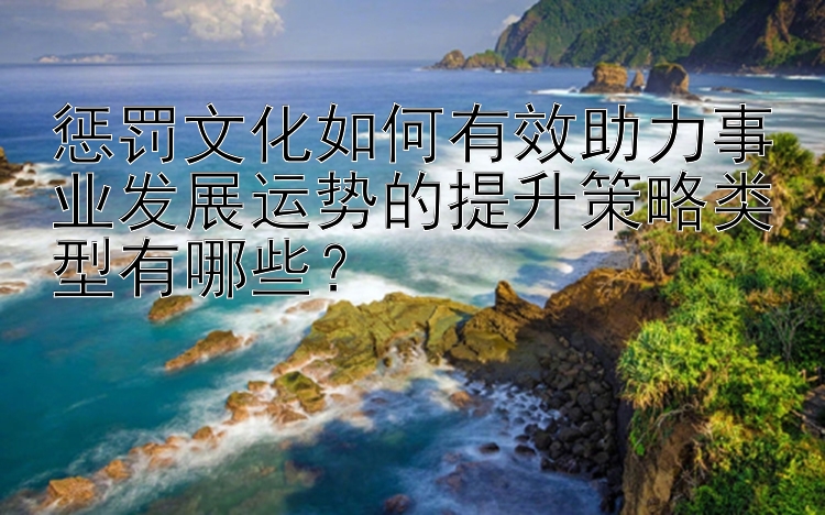 惩罚文化如何有效助力事业发展运势的提升策略类型有哪些？