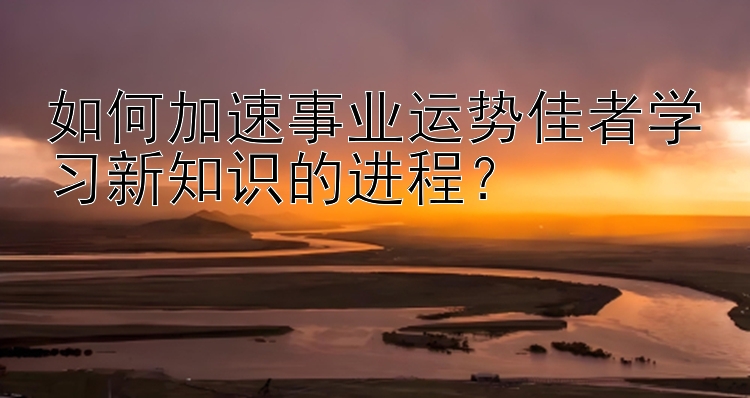 如何加速事业运势佳者学习新知识的进程？