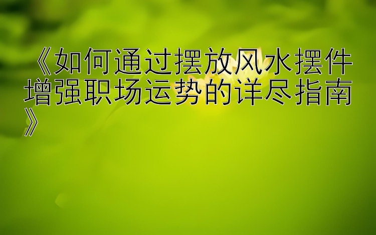 《如何通过摆放风水摆件增强职场运势的详尽指南》