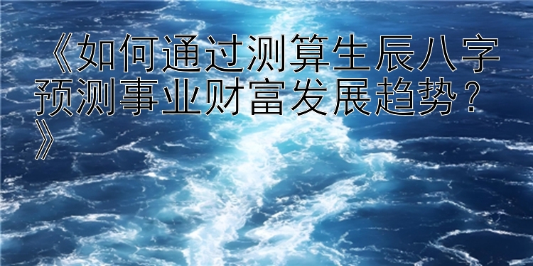 《如何通过测算生辰八字预测事业财富发展趋势？》