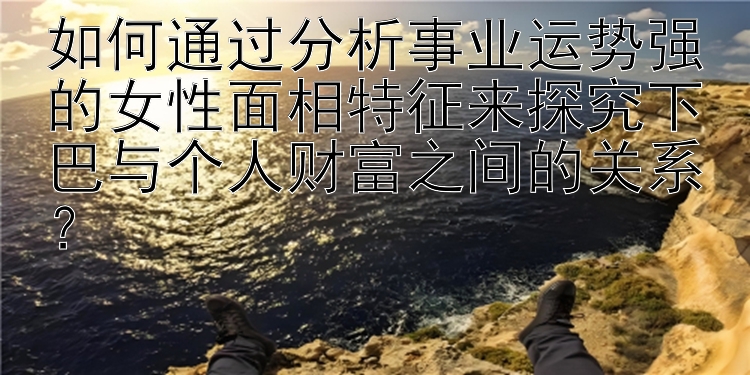 如何通过分析事业运势强的女性面相特征来探究下巴与个人财富之间的关系？