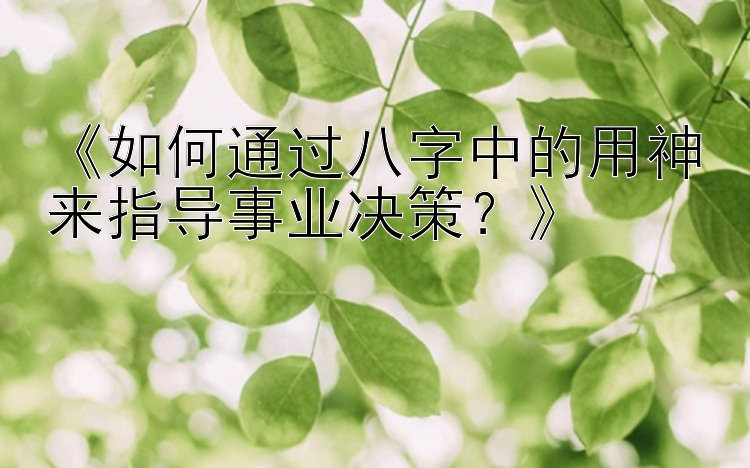 《如何通过八字中的用神来指导事业决策？》