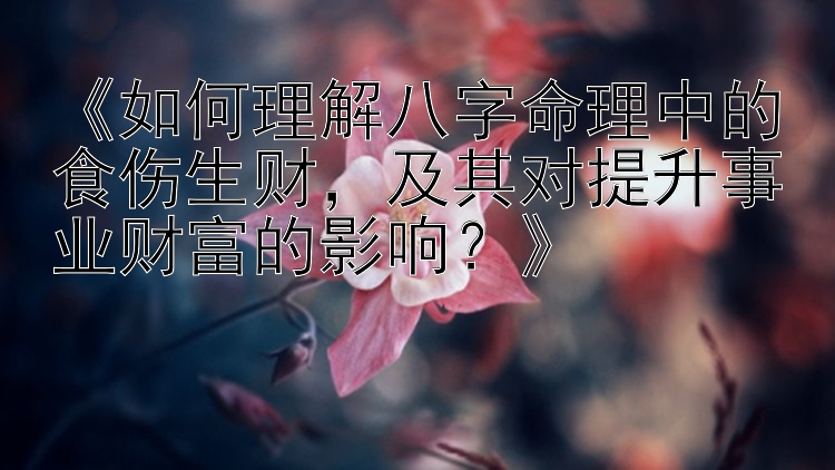 《如何理解八字命理中的食伤生财，及其对提升事业财富的影响？》