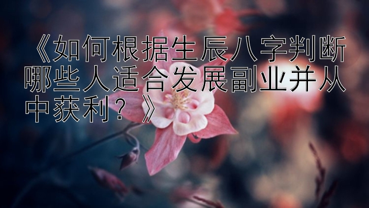 《如何根据生辰八字判断哪些人适合发展副业并从中获利？》