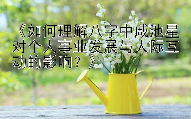 《如何理解八字中咸池星对个人事业发展与人际互动的影响？》