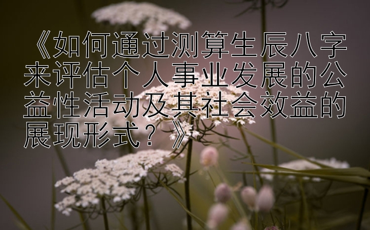 《如何通过测算生辰八字来评估个人事业发展的公益性活动及其社会效益的展现形式？》