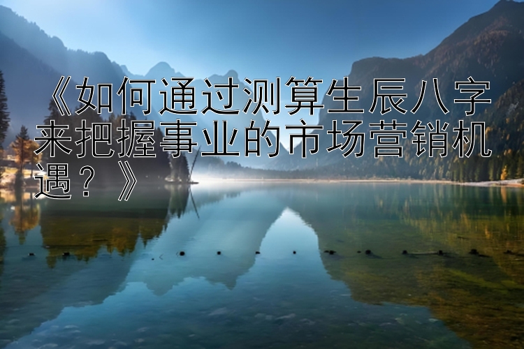 《如何通过测算生辰八字来把握事业的市场营销机遇？》