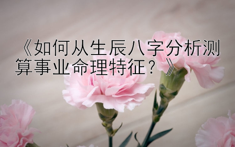 《如何从生辰八字分析测算事业命理特征？》