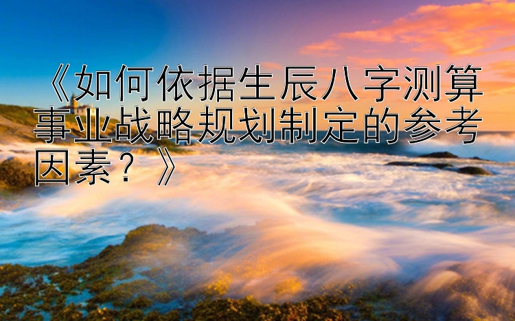 《如何依据生辰八字测算事业战略规划制定的参考因素？》