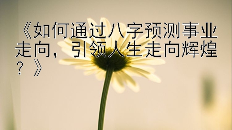 《如何通过八字预测事业走向，引领人生走向辉煌？》