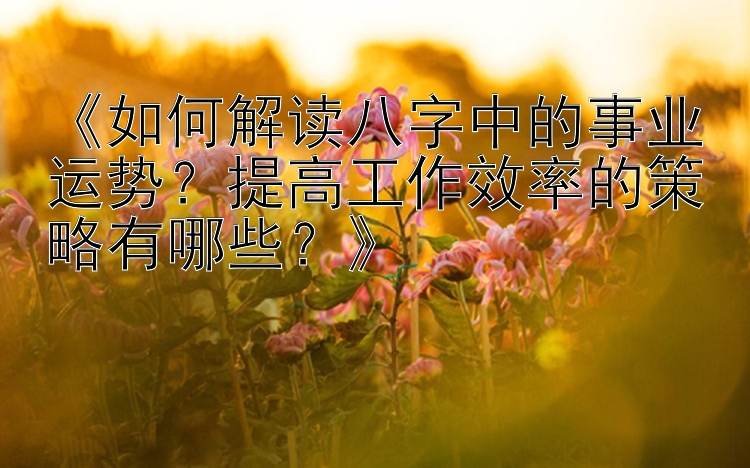 《如何解读八字中的事业运势？提高工作效率的策略有哪些？》