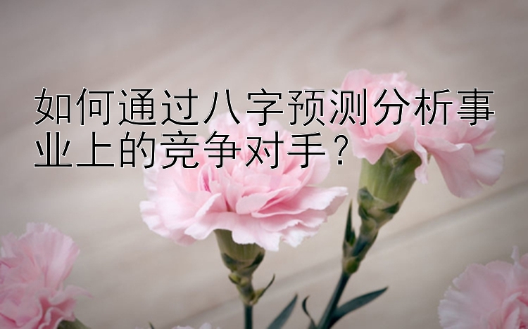 如何通过八字预测分析事业上的竞争对手？