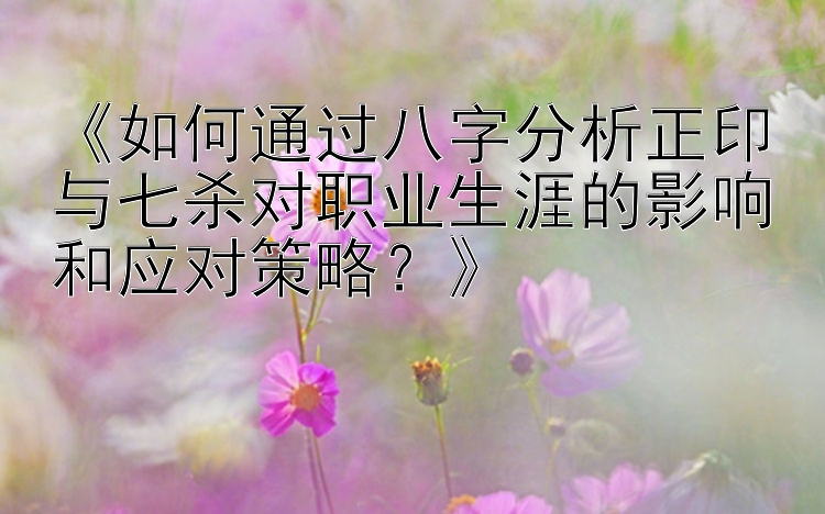 《如何通过八字分析正印与七杀对职业生涯的影响和应对策略？》