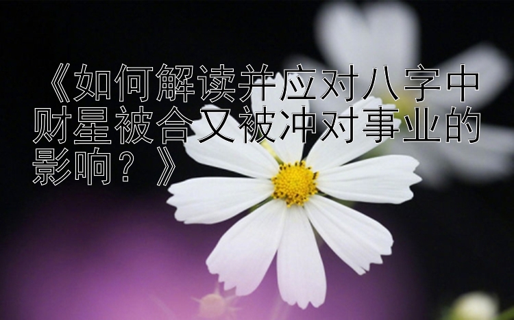 《如何解读并应对八字中财星被合又被冲对事业的影响？》