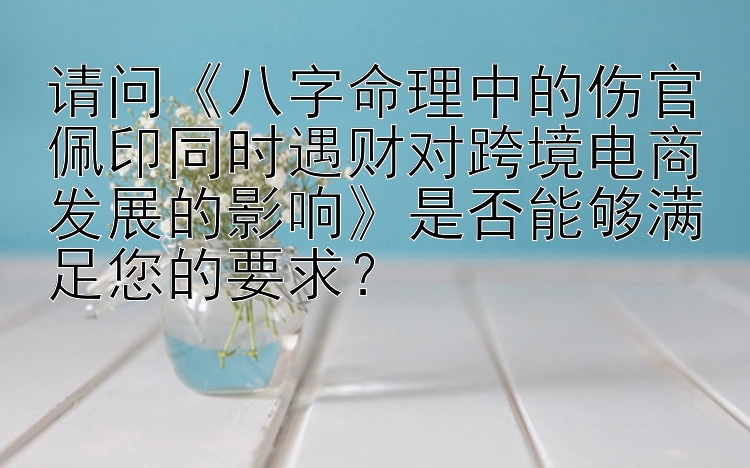 请问《八字命理中的伤官佩印同时遇财对跨境电商发展的影响》是否能够满足您的要求？