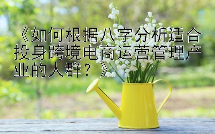 《如何根据八字分析适合投身跨境电商运营管理产业的人群？》