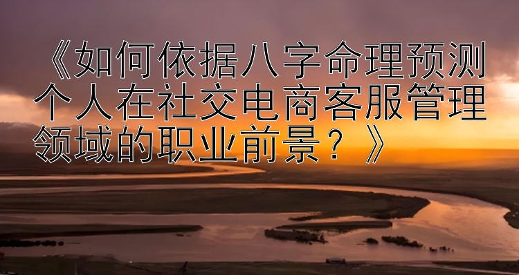 《如何依据八字命理预测个人在社交电商客服管理领域的职业前景？》