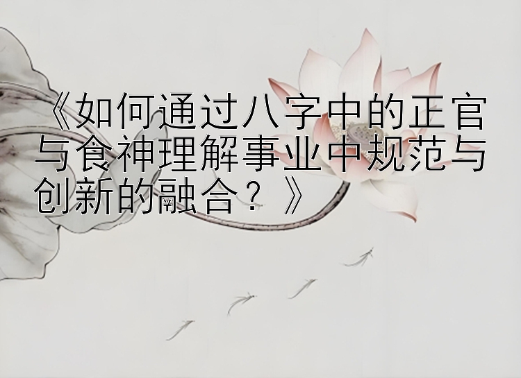 《如何通过八字中的正官与食神理解事业中规范与创新的融合？》