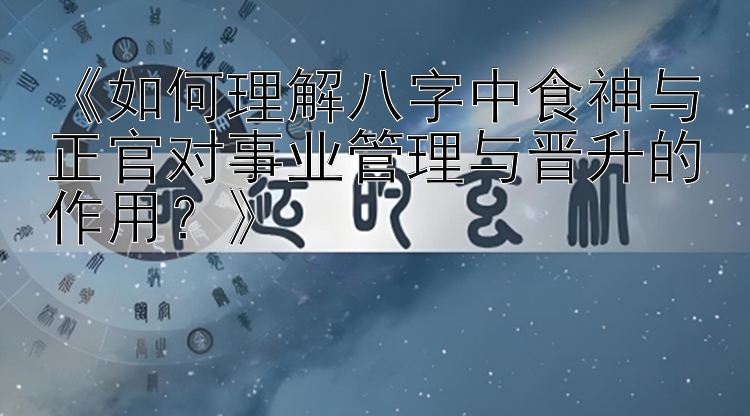 《如何理解八字中食神与正官对事业管理与晋升的作用？》