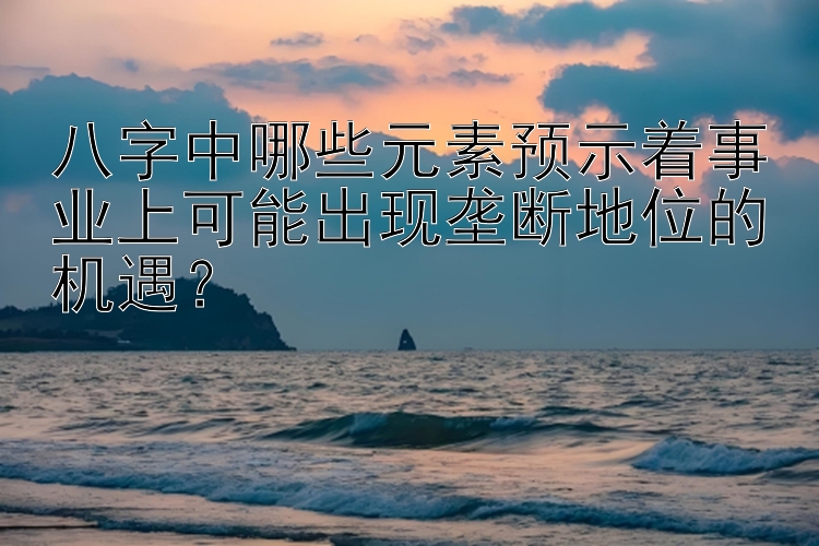 八字中哪些元素预示着事业上可能出现垄断地位的机遇？