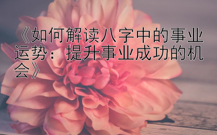 《如何解读八字中的事业运势：提升事业成功的机会》