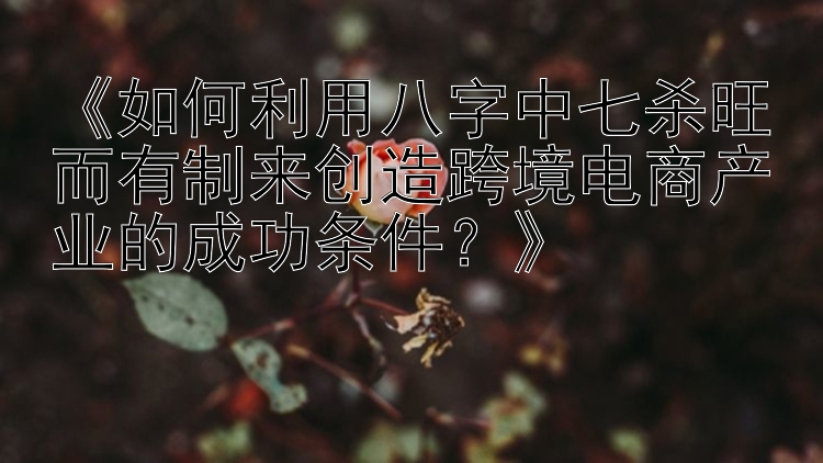 《如何利用八字中七杀旺而有制来创造跨境电商产业的成功条件？》