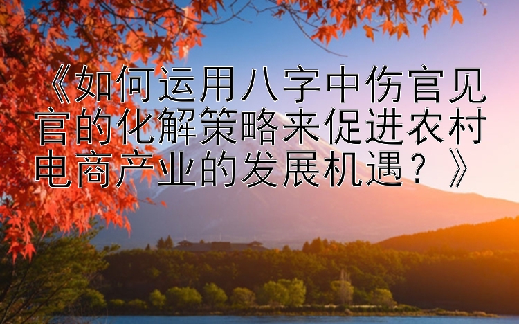 《如何运用八字中伤官见官的化解策略来促进农村电商产业的发展机遇？》