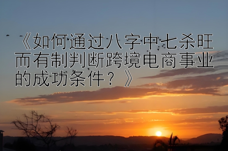 《如何通过八字中七杀旺而有制判断跨境电商事业的成功条件？》