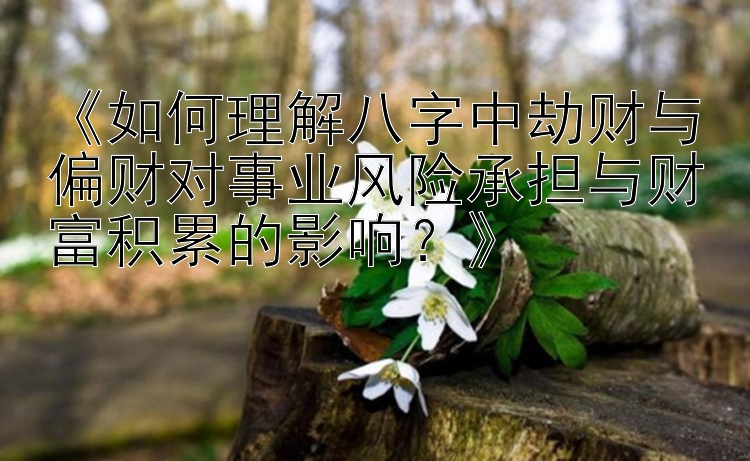 《如何理解八字中劫财与偏财对事业风险承担与财富积累的影响？》