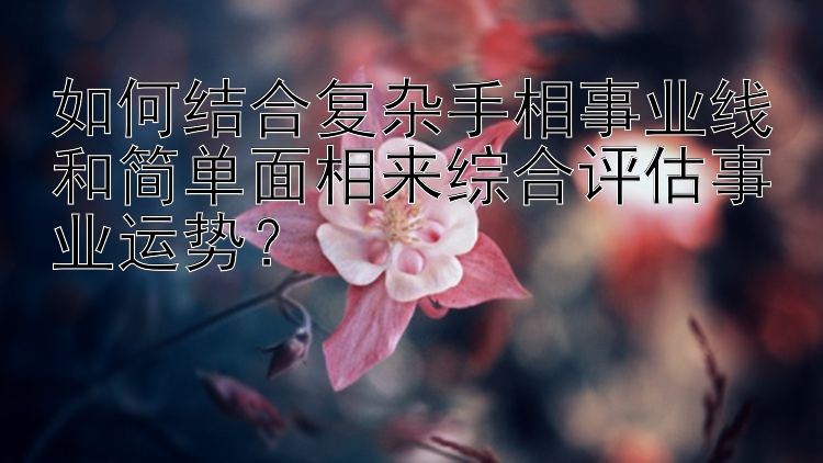 如何结合复杂手相事业线和简单面相来综合评估事业运势？