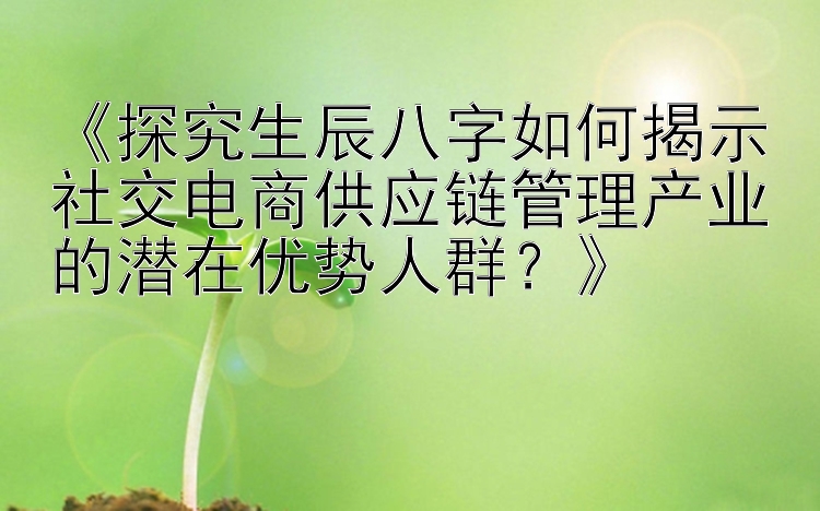 《探究生辰八字如何揭示社交电商供应链管理产业的潜在优势人群？》