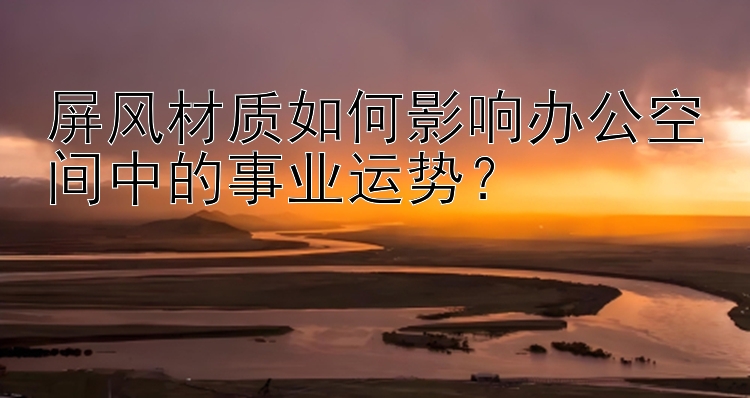 屏风材质如何影响办公空间中的事业运势？