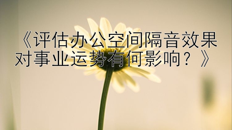 《评估办公空间隔音效果对事业运势有何影响？》