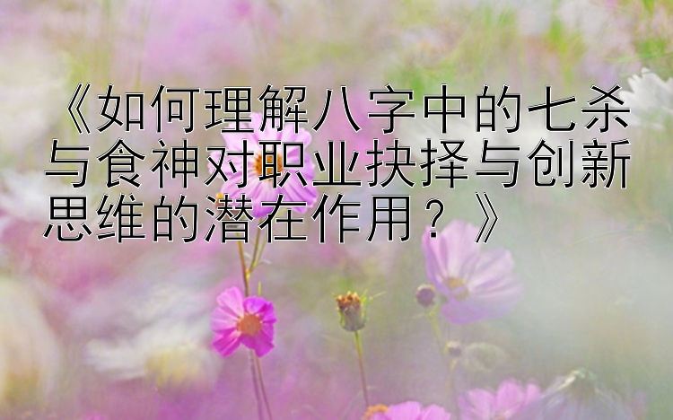 《如何理解八字中的七杀与食神对职业抉择与创新思维的潜在作用？》