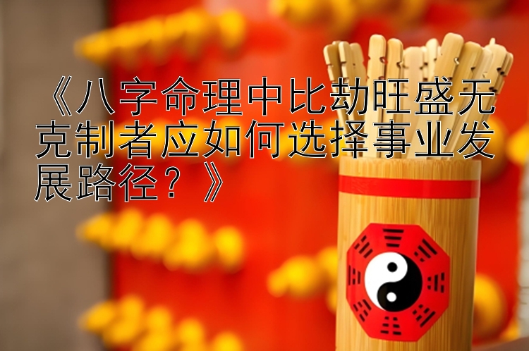 《八字命理中比劫旺盛无克制者应如何选择事业发展路径？》