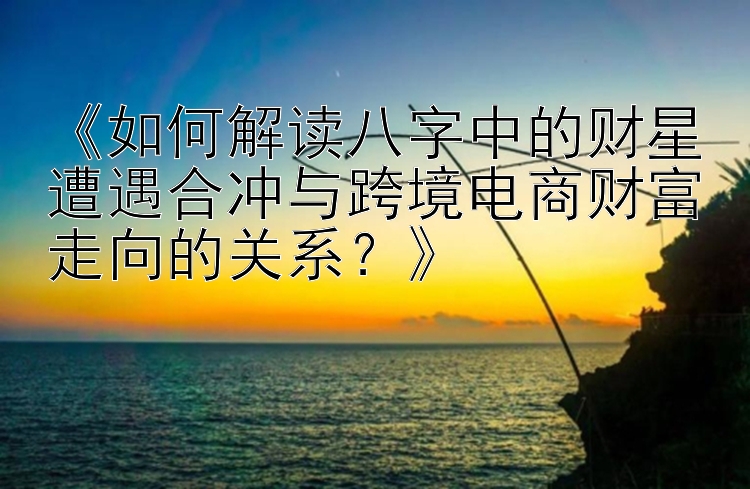 《如何解读八字中的财星遭遇合冲与跨境电商财富走向的关系？》