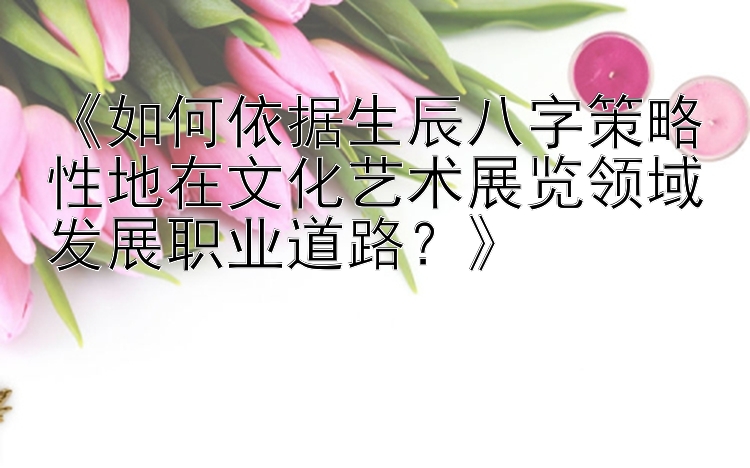 《如何依据生辰八字策略性地在文化艺术展览领域发展职业道路？》