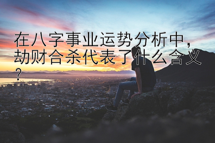 在八字事业运势分析中，劫财合杀代表了什么含义？