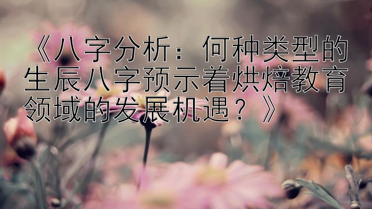 《八字分析：何种类型的生辰八字预示着烘焙教育领域的发展机遇？》