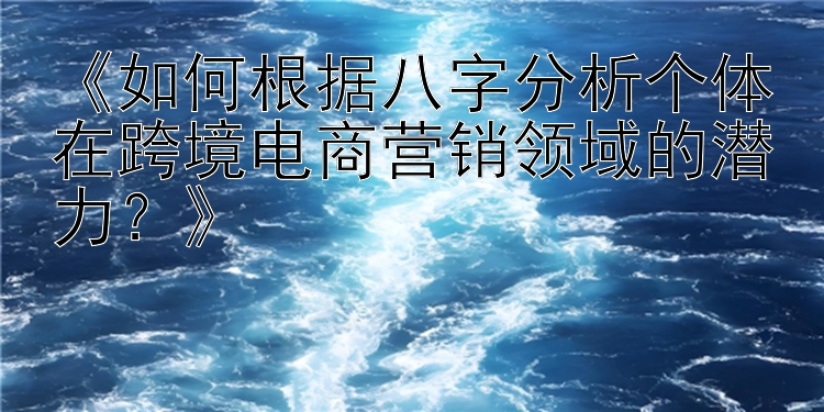 《如何根据八字分析个体在跨境电商营销领域的潜力？》