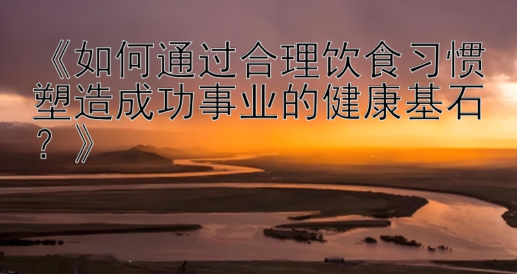 《如何通过合理饮食习惯塑造成功事业的健康基石？》