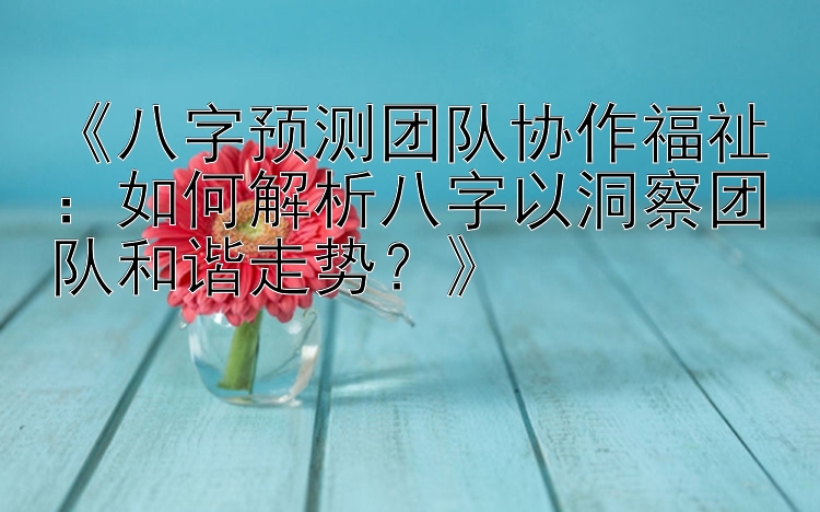 《八字预测团队协作福祉：如何解析八字以洞察团队和谐走势？》