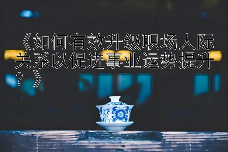 《如何有效升级职场人际关系以促进事业运势提升？》