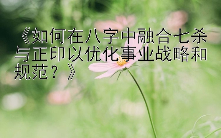 《如何在八字中融合七杀与正印以优化事业战略和规范？》