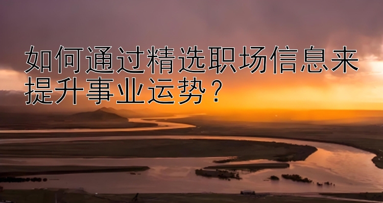 如何通过精选职场信息来提升事业运势？